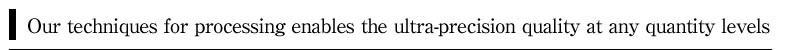 Our techniques for processing enables the ultra-precision quality at any quantity levels.