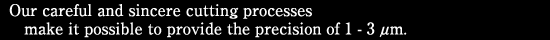 Our careful and sincere cutting processes make it possible to provide the precision of 1 - 3μm.