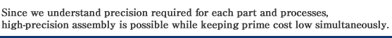 Since we understand precision required for each part and processes, high-precision assembly is possible while keeping prime cost low simultaneously.