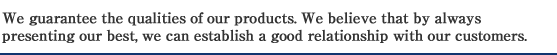 We guarantee the qualities of our products. We believe that by always presenting our best, we can establish a good relationship with our customers.